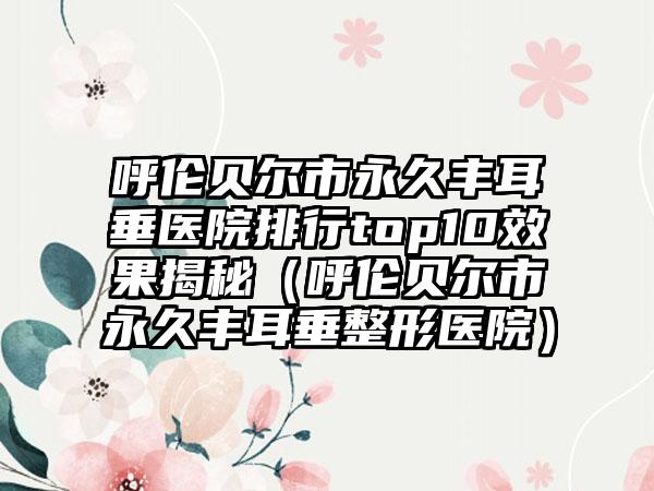 呼伦贝尔市永久丰耳垂医院排行top10效果揭秘（呼伦贝尔市永久丰耳垂整形医院）