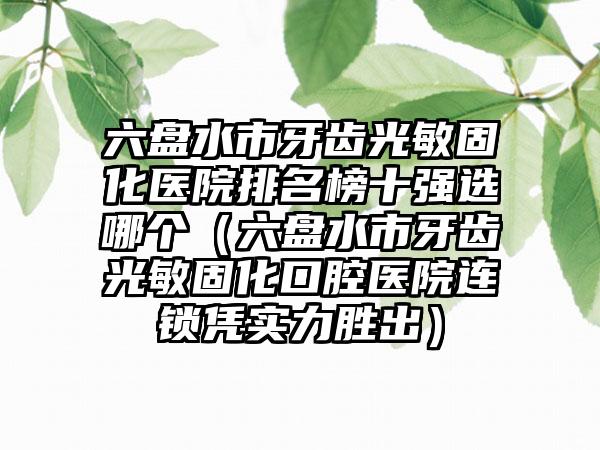 六盘水市牙齿光敏固化医院排名榜十强选哪个（六盘水市牙齿光敏固化口腔医院连锁凭实力胜出）