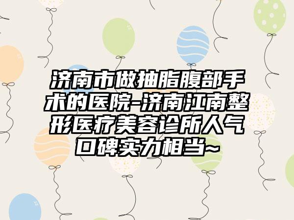 济南市做抽脂腹部手术的医院-济南江南整形医疗美容诊所人气口碑实力相当~