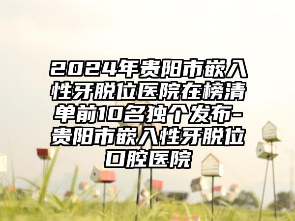 2024年贵阳市嵌入性牙脱位医院在榜清单前10名独个发布-贵阳市嵌入性牙脱位口腔医院