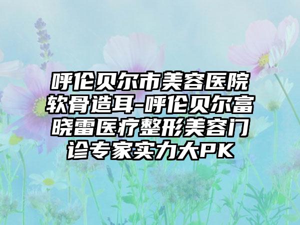 呼伦贝尔市美容医院软骨造耳-呼伦贝尔富晓雷医疗整形美容门诊专家实力大PK