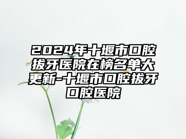 2024年十堰市口腔拔牙医院在榜名单大更新-十堰市口腔拔牙口腔医院