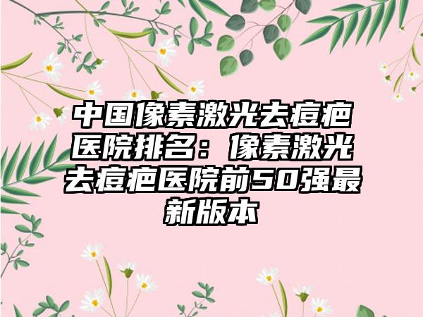 中国像素激光去痘疤医院排名：像素激光去痘疤医院前50强最新版本