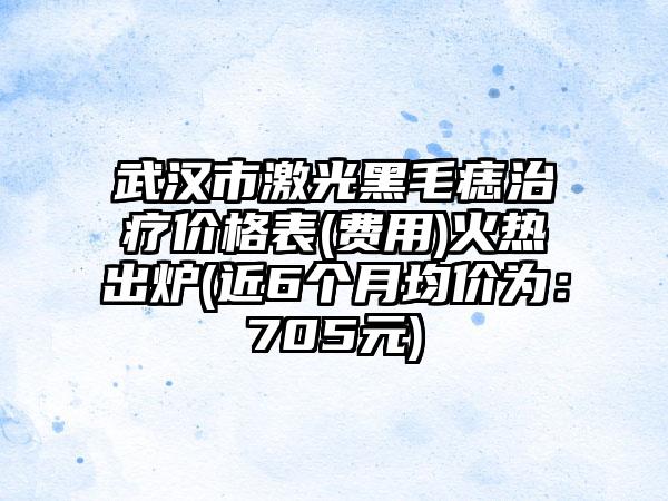 武汉市激光黑毛痣治疗价格表(费用)火热出炉(近6个月均价为：705元)