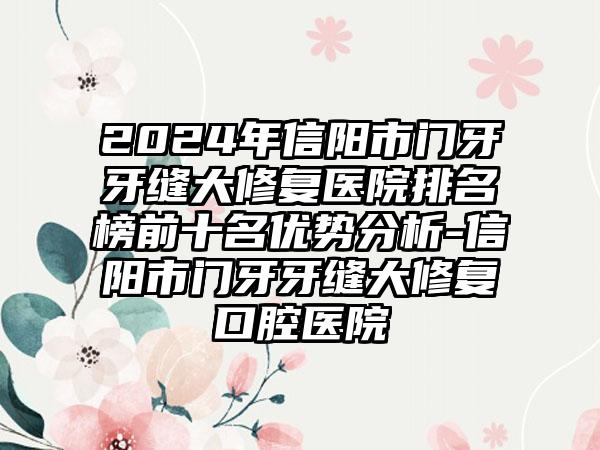 2024年信阳市门牙牙缝大修复医院排名榜前十名优势分析-信阳市门牙牙缝大修复口腔医院