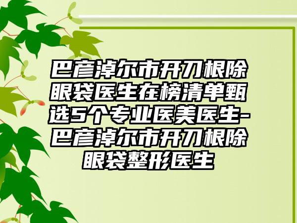 巴彦淖尔市开刀根除眼袋医生在榜清单甄选5个专业医美医生-巴彦淖尔市开刀根除眼袋整形医生