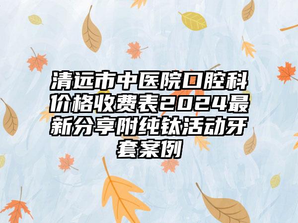 清远市中医院口腔科价格收费表2024最新分享附纯钛活动牙套案例