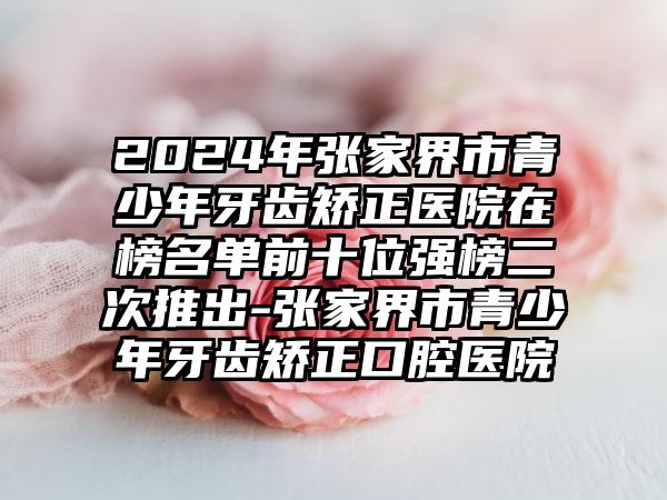 2024年张家界市青少年牙齿矫正医院在榜名单前十位强榜二次推出-张家界市青少年牙齿矫正口腔医院