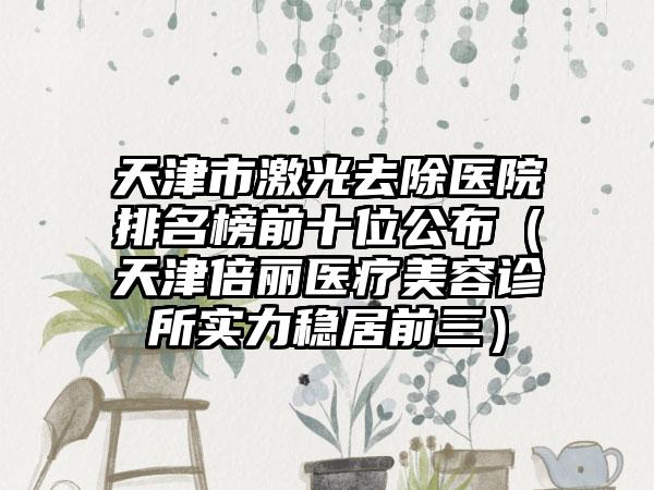 天津市激光去除医院排名榜前十位公布（天津倍丽医疗美容诊所实力稳居前三）