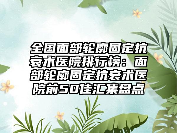 全国面部轮廓固定抗衰术医院排行榜：面部轮廓固定抗衰术医院前50佳汇集盘点