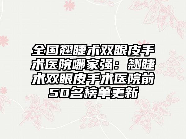 全国翘睫术双眼皮手术医院哪家强：翘睫术双眼皮手术医院前50名榜单更新