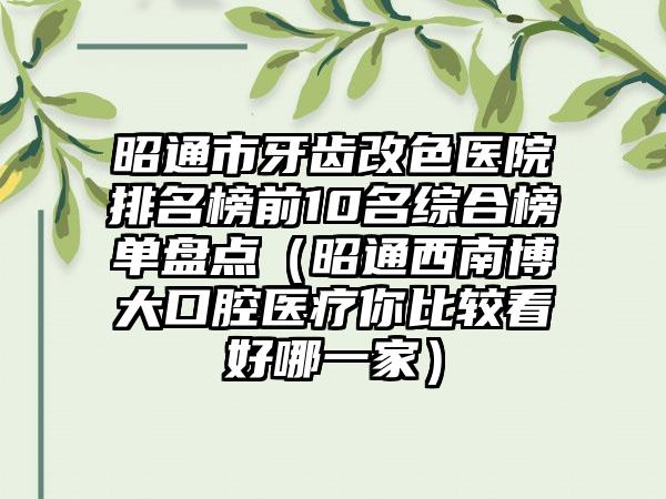 昭通市牙齿改色医院排名榜前10名综合榜单盘点（昭通西南博大口腔医疗你比较看好哪一家）