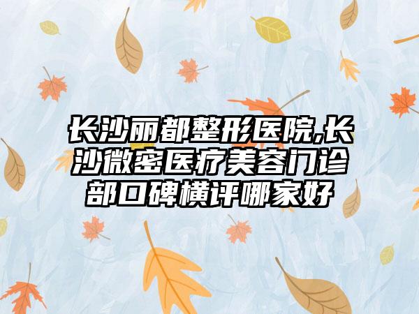 长沙丽都整形医院,长沙微密医疗美容门诊部口碑横评哪家好