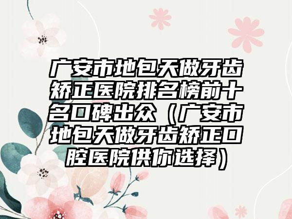 广安市地包天做牙齿矫正医院排名榜前十名口碑出众（广安市地包天做牙齿矫正口腔医院供你选择）