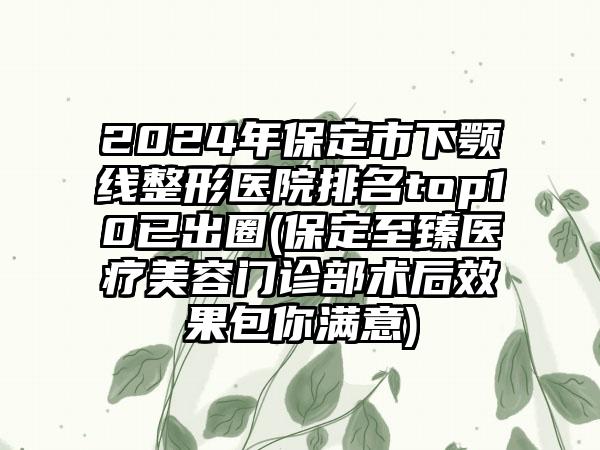 2024年保定市下颚线整形医院排名top10已出圈(保定至臻医疗美容门诊部术后效果包你满意)