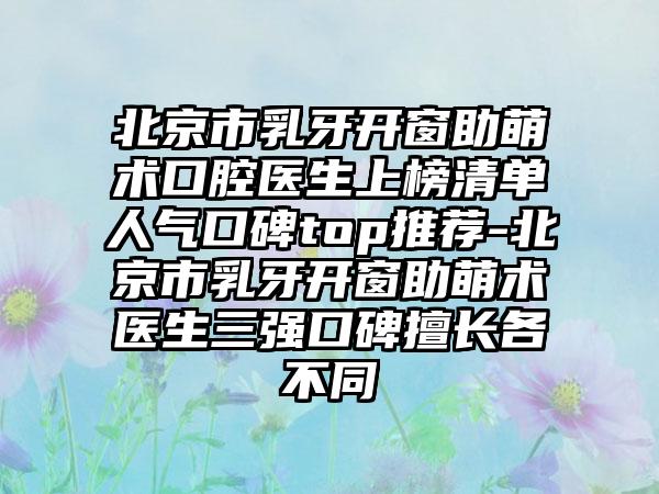 北京市乳牙开窗助萌术口腔医生上榜清单人气口碑top推荐-北京市乳牙开窗助萌术医生三强口碑擅长各不同