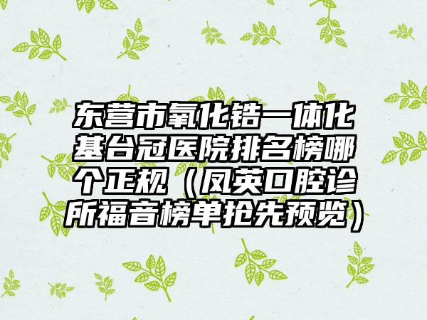 东营市氧化锆一体化基台冠医院排名榜哪个正规（凤英口腔诊所福音榜单抢先预览）