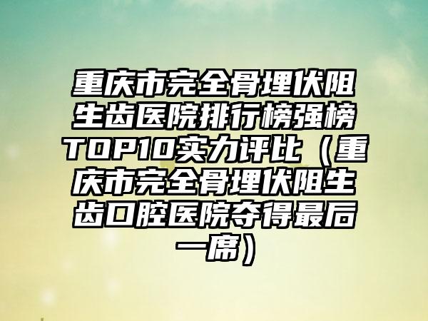 重庆市完全骨埋伏阻生齿医院排行榜强榜TOP10实力评比（重庆市完全骨埋伏阻生齿口腔医院夺得最后一席）