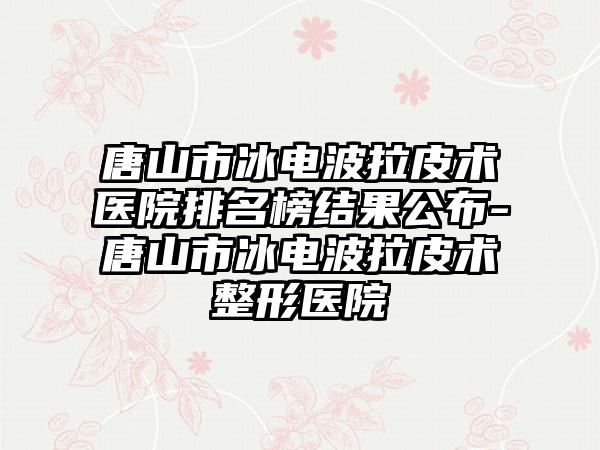 唐山市冰电波拉皮术医院排名榜结果公布-唐山市冰电波拉皮术整形医院