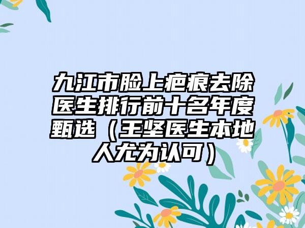 九江市脸上疤痕去除医生排行前十名年度甄选（王坚医生本地人尤为认可）