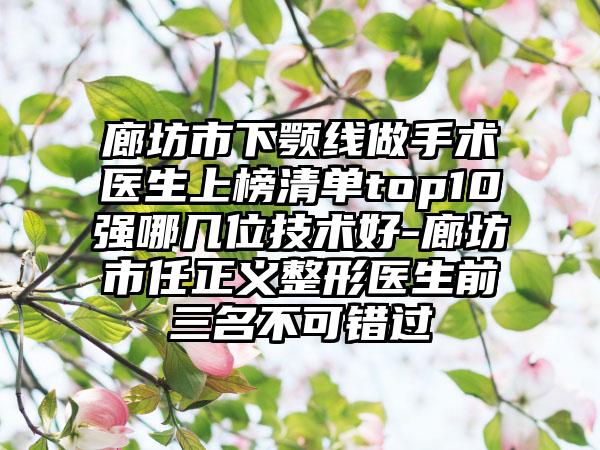 廊坊市下颚线做手术医生上榜清单top10强哪几位技术好-廊坊市任正义整形医生前三名不可错过