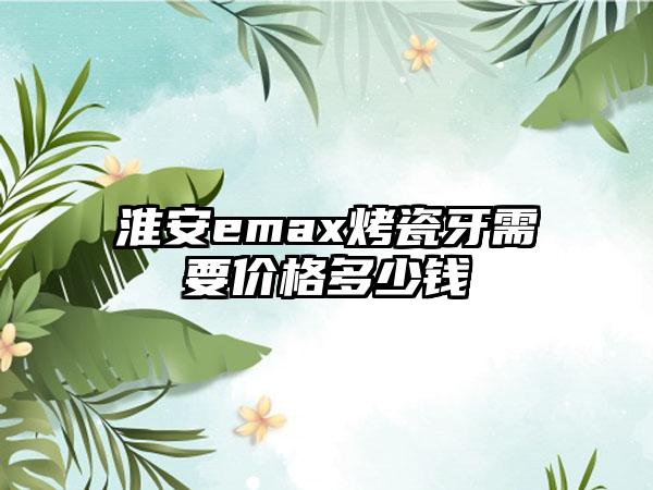 淮安emax烤瓷牙需要价格多少钱