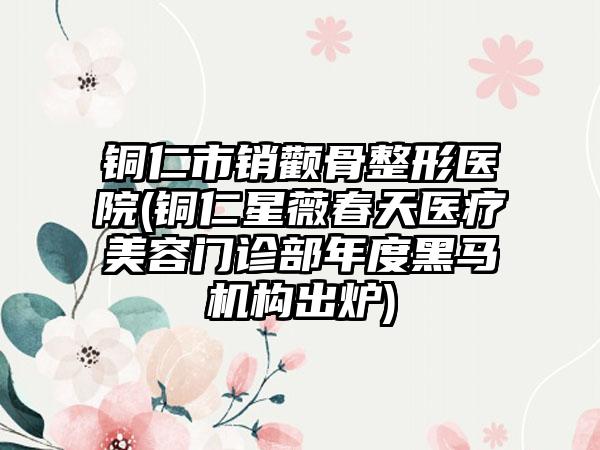 铜仁市销颧骨整形医院(铜仁星薇春天医疗美容门诊部年度黑马机构出炉)