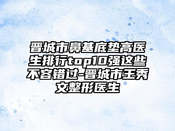 晋城市鼻基底垫高医生排行top10强这些不容错过-晋城市王秀文整形医生