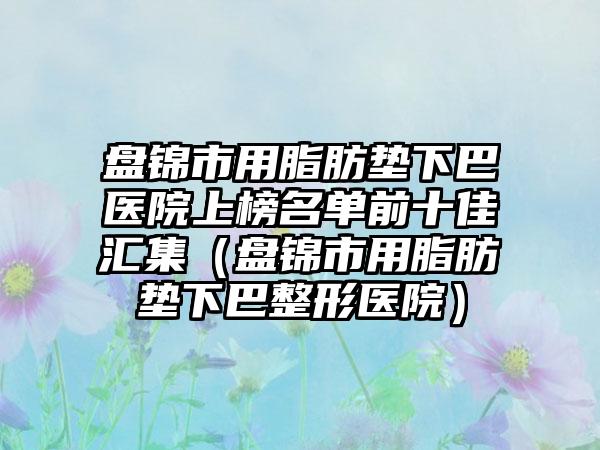 盘锦市用脂肪垫下巴医院上榜名单前十佳汇集（盘锦市用脂肪垫下巴整形医院）