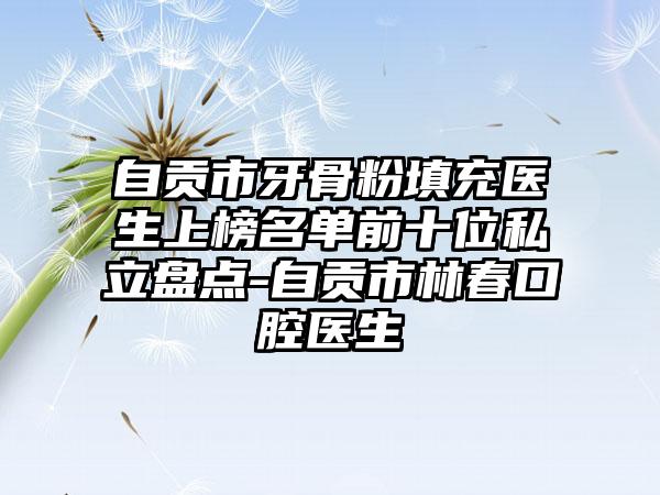 自贡市牙骨粉填充医生上榜名单前十位私立盘点-自贡市林春口腔医生