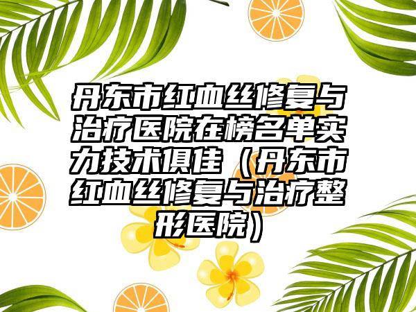 丹东市红血丝修复与治疗医院在榜名单实力技术俱佳（丹东市红血丝修复与治疗整形医院）