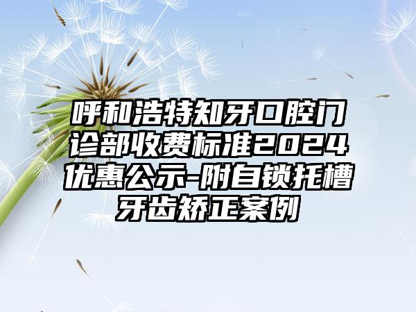 呼和浩特知牙口腔门诊部收费标准2024优惠公示-附自锁托槽牙齿矫正案例