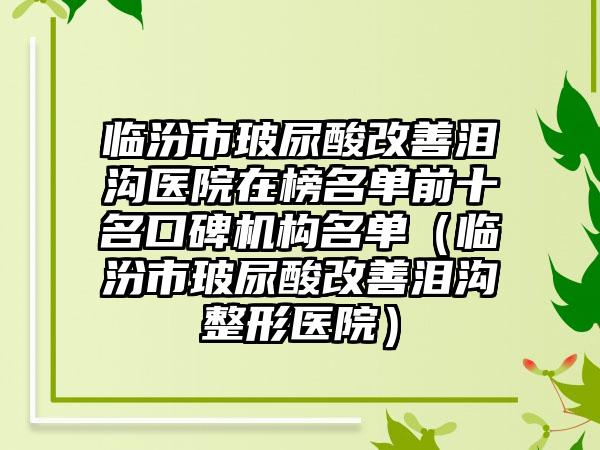 临汾市玻尿酸改善泪沟医院在榜名单前十名口碑机构名单（临汾市玻尿酸改善泪沟整形医院）