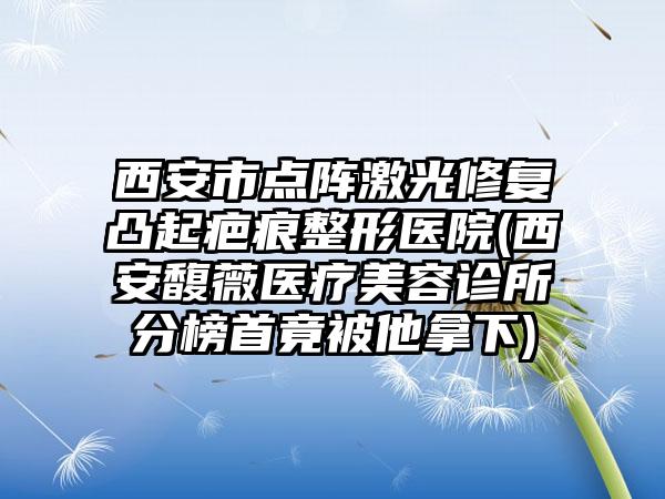 西安市点阵激光修复凸起疤痕整形医院(西安馥薇医疗美容诊所分榜首竟被他拿下)