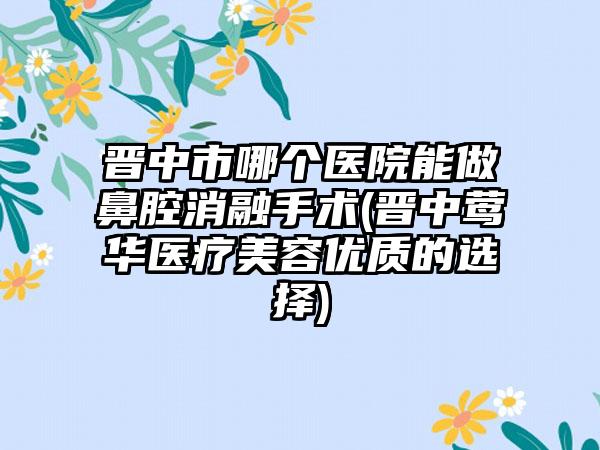 晋中市哪个医院能做鼻腔消融手术(晋中莺华医疗美容优质的选择)