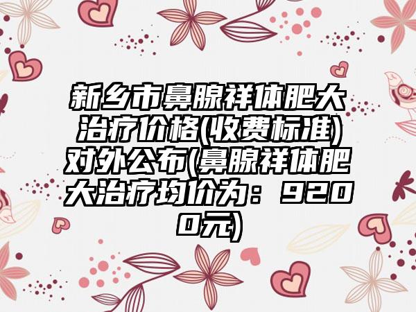 新乡市鼻腺祥体肥大治疗价格(收费标准)对外公布(鼻腺祥体肥大治疗均价为：9200元)