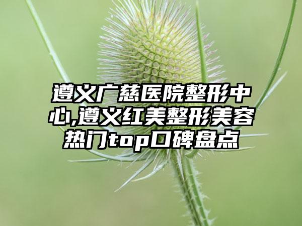 遵义广慈医院整形中心,遵义红美整形美容热门top口碑盘点