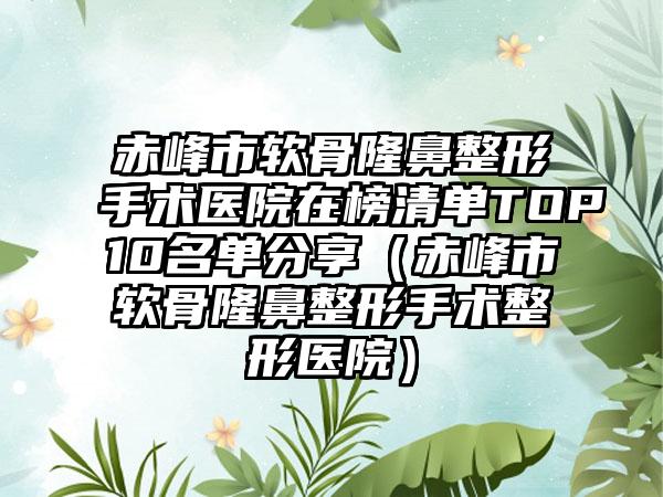 赤峰市软骨隆鼻整形手术医院在榜清单TOP10名单分享（赤峰市软骨隆鼻整形手术整形医院）