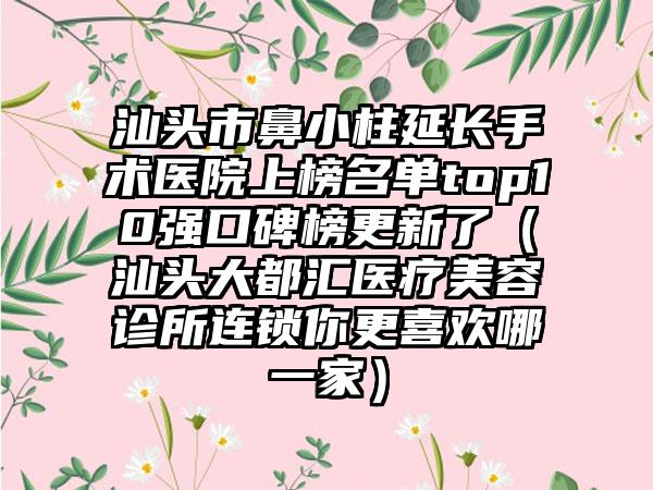 汕头市鼻小柱延长手术医院上榜名单top10强口碑榜更新了（汕头大都汇医疗美容诊所连锁你更喜欢哪一家）