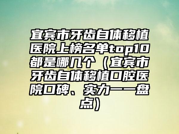 宜宾市牙齿自体移植医院上榜名单top10都是哪几个（宜宾市牙齿自体移植口腔医院口碑、实力一一盘点）