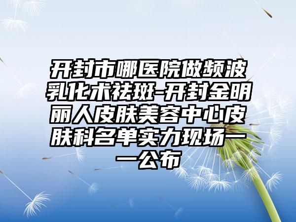 开封市哪医院做频波乳化术祛斑-开封金明丽人皮肤美容中心皮肤科名单实力现场一一公布