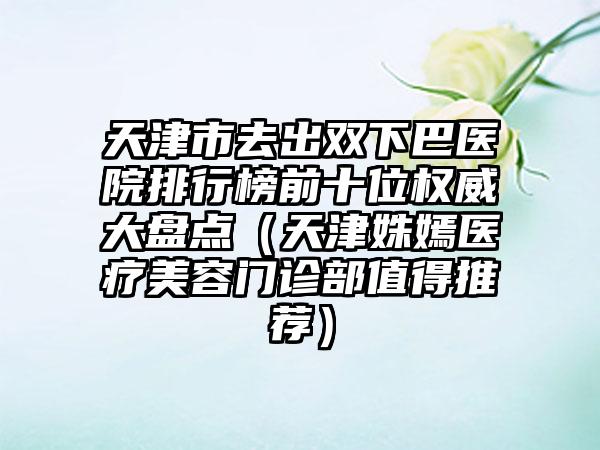 天津市去出双下巴医院排行榜前十位权威大盘点（天津姝嫣医疗美容门诊部值得推荐）