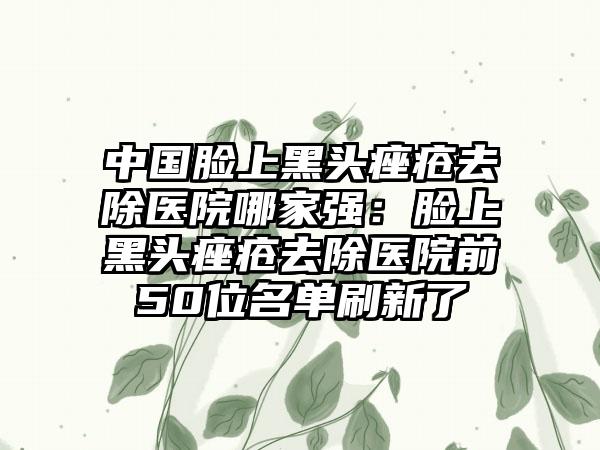 中国脸上黑头痤疮去除医院哪家强：脸上黑头痤疮去除医院前50位名单刷新了