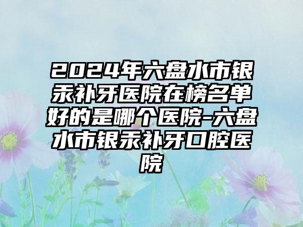 2024年六盘水市银汞补牙医院在榜名单好的是哪个医院-六盘水市银汞补牙口腔医院