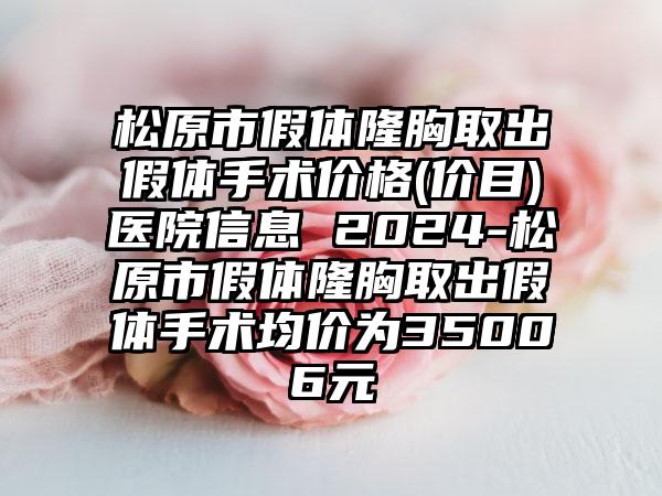 松原市假体隆胸取出假体手术价格(价目)医院信息 2024-松原市假体隆胸取出假体手术均价为35006元