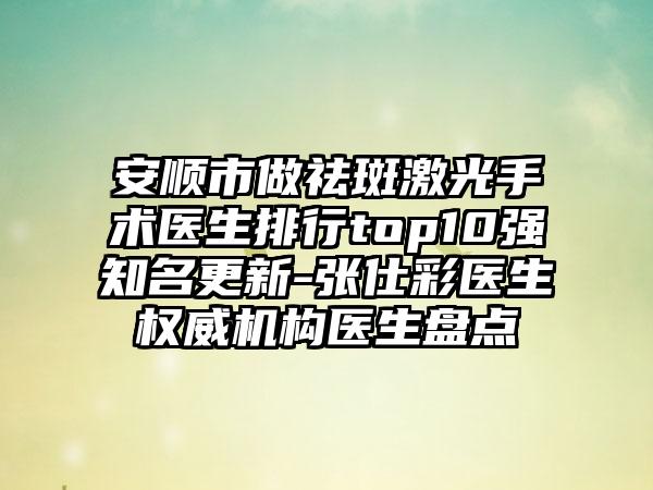 安顺市做祛斑激光手术医生排行top10强知名更新-张仕彩医生权威机构医生盘点