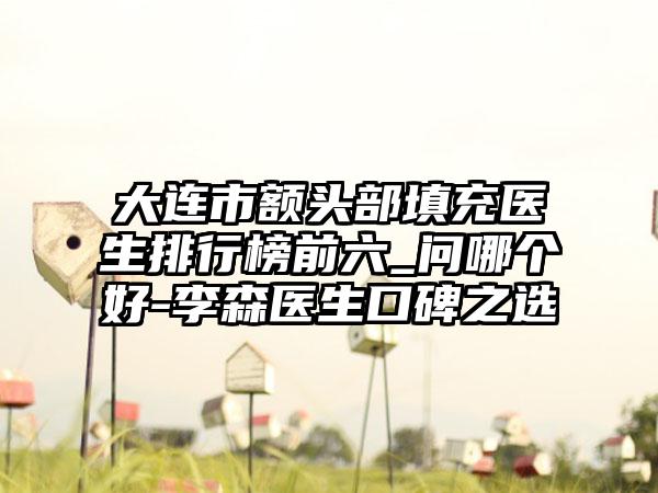 大连市额头部填充医生排行榜前六_问哪个好-李森医生口碑之选