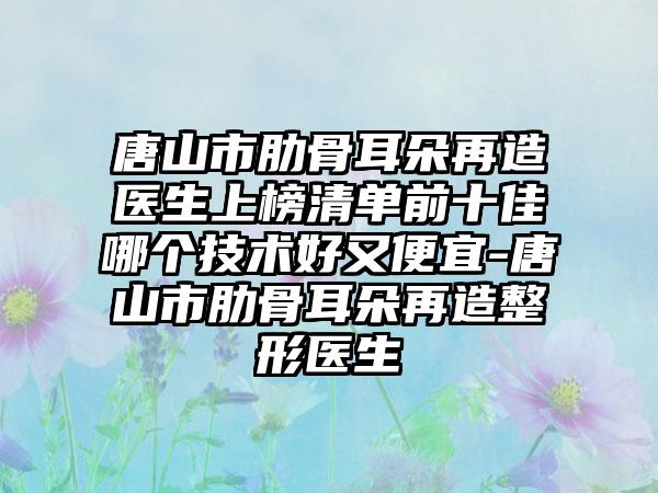 唐山市肋骨耳朵再造医生上榜清单前十佳哪个技术好又便宜-唐山市肋骨耳朵再造整形医生