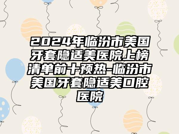 2024年临汾市美国牙套隐适美医院上榜清单前十预热-临汾市美国牙套隐适美口腔医院