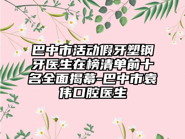 巴中市活动假牙塑钢牙医生在榜清单前十名全面揭幕-巴中市袁伟口腔医生